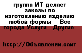 группа ИТ делает заказы по изготовлению изделию любой формы  - Все города Услуги » Другие   